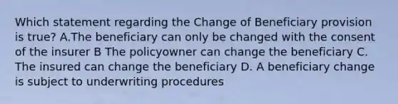 Which statement regarding the Change of Beneficiary provision is true? A.The beneficiary can only be changed with the consent of the insurer B The policyowner can change the beneficiary C. The insured can change the beneficiary D. A beneficiary change is subject to underwriting procedures