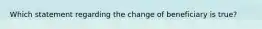 Which statement regarding the change of beneficiary is true?