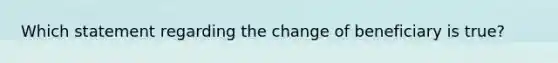 Which statement regarding the change of beneficiary is true?