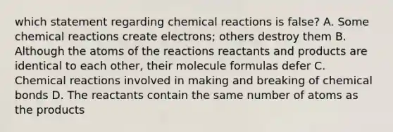 which statement regarding chemical reactions is false? A. Some chemical reactions create electrons; others destroy them B. Although the atoms of the reactions reactants and products are identical to each other, their molecule formulas defer C. Chemical reactions involved in making and breaking of chemical bonds D. The reactants contain the same number of atoms as the products