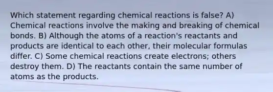 Which statement regarding chemical reactions is false? A) Chemical reactions involve the making and breaking of chemical bonds. B) Although the atoms of a reaction's reactants and products are identical to each other, their molecular formulas differ. C) Some chemical reactions create electrons; others destroy them. D) The reactants contain the same number of atoms as the products.