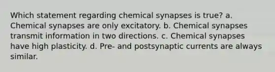 Which statement regarding chemical synapses is true? a. Chemical synapses are only excitatory. b. Chemical synapses transmit information in two directions. c. Chemical synapses have high plasticity. d. Pre- and postsynaptic currents are always similar.