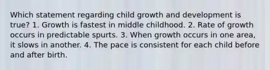 Which statement regarding child growth and development is true? 1. Growth is fastest in middle childhood. 2. Rate of growth occurs in predictable spurts. 3. When growth occurs in one area, it slows in another. 4. The pace is consistent for each child before and after birth.