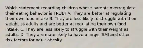 Which statement regarding children whose parents overregulate their eating behavior is TRUE? A. They are better at regulating their own food intake B. They are less likely to struggle with their weight as adults and are better at regulating their own food intake. C. They are less likely to struggle with their weight as adults. D. They are more likely to have a larger BMI and other risk factors for adult obesity.