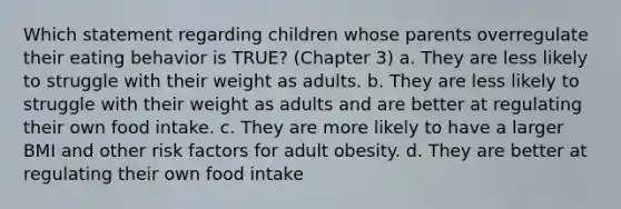 Which statement regarding children whose parents overregulate their eating behavior is TRUE? (Chapter 3) a. They are less likely to struggle with their weight as adults. b. They are less likely to struggle with their weight as adults and are better at regulating their own food intake. c. They are more likely to have a larger BMI and other risk factors for adult obesity. d. They are better at regulating their own food intake