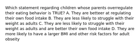 Which statement regarding children whose parents overregulate their eating behavior is TRUE? A. They are betteer at regulating their own food intake B. They are less likely to struggle with their weight as adults C. They are less likely to struggle with their weight as adults and are better their own food intake D. They are more likely to have a larger BMI and other risk factors for adult obseity