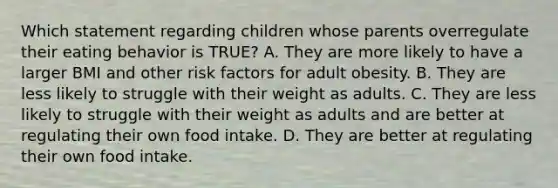 Which statement regarding children whose parents overregulate their eating behavior is TRUE? A. They are more likely to have a larger BMI and other risk factors for adult obesity. B. They are less likely to struggle with their weight as adults. C. They are less likely to struggle with their weight as adults and are better at regulating their own food intake. D. They are better at regulating their own food intake.