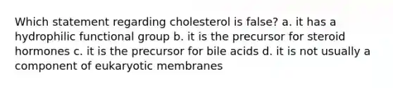 Which statement regarding cholesterol is false? a. it has a hydrophilic functional group b. it is the precursor for steroid hormones c. it is the precursor for bile acids d. it is not usually a component of eukaryotic membranes