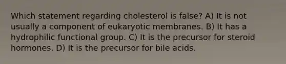 Which statement regarding cholesterol is false? A) It is not usually a component of eukaryotic membranes. B) It has a hydrophilic functional group. C) It is the precursor for steroid hormones. D) It is the precursor for bile acids.