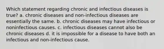 Which statement regarding chronic and infectious diseases is true? a. chronic diseases and non-infectious diseases are essentially the same. b. chronic diseases may have infectious or noninfectious causes. c. infectious diseases cannot also be chronic diseases d. it is impossible for a disease to have both an infectious and non-infectious cause.