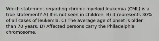 Which statement regarding chronic myeloid leukemia (CML) is a true statement? A) It is not seen in children. B) It represents 30% of all cases of leukemia. C) The average age of onset is older than 70 years. D) Affected persons carry the Philadelphia chromosome.