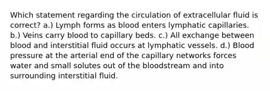 Which statement regarding the circulation of extracellular fluid is correct? a.) Lymph forms as blood enters lymphatic capillaries. b.) Veins carry blood to capillary beds. c.) All exchange between blood and interstitial fluid occurs at lymphatic vessels. d.) Blood pressure at the arterial end of the capillary networks forces water and small solutes out of the bloodstream and into surrounding interstitial fluid.