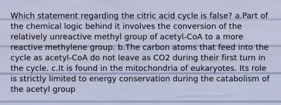 Which statement regarding the citric acid cycle is false? a.Part of the chemical logic behind it involves the conversion of the relatively unreactive methyl group of acetyl-CoA to a more reactive methylene group. b.The carbon atoms that feed into the cycle as acetyl-CoA do not leave as CO2 during their first turn in the cycle. c.It is found in the mitochondria of eukaryotes. Its role is strictly limited to energy conservation during the catabolism of the acetyl group