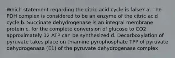 Which statement regarding the citric acid cycle is false? a. The PDH complex is considered to be an enzyme of the citric acid cycle b. Succinate dehydrogenase is an integral membrane protein c. for the complete conversion of glucose to CO2 approximately 32 ATP can be synthesized d. Decarboxylation of pyruvate takes place on thiamine pyrophosphate TPP of pyruvate dehydrogenase (E1) of the pyruvate dehydrogenase complex