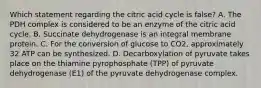 Which statement regarding the citric acid cycle is false? A. The PDH complex is considered to be an enzyme of the citric acid cycle. B. Succinate dehydrogenase is an integral membrane protein. C. For the conversion of glucose to CO2, approximately 32 ATP can be synthesized. D. Decarboxylation of pyruvate takes place on the thiamine pyrophosphate (TPP) of pyruvate dehydrogenase (E1) of the pyruvate dehydrogenase complex.