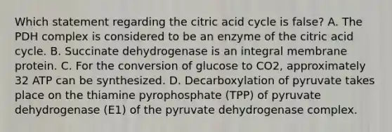 Which statement regarding the citric acid cycle is false? A. The PDH complex is considered to be an enzyme of the citric acid cycle. B. Succinate dehydrogenase is an integral membrane protein. C. For the conversion of glucose to CO2, approximately 32 ATP can be synthesized. D. Decarboxylation of pyruvate takes place on the thiamine pyrophosphate (TPP) of pyruvate dehydrogenase (E1) of the pyruvate dehydrogenase complex.