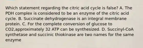 Which statement regarding the citric acid cycle is false? A. The PDH complex is considered to be an enzyme of the citric acid cycle. B. Succinate dehydrogenase is an integral membrane protein. C. For the complete conversion of glucose to CO2,approximately 32 ATP can be synthesized. D. Succinyl-CoA synthetase and succinic thiokinase are two names for the same enzyme