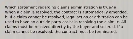 Which statement regarding claims administration is true? a. When a claim is resolved, the contract is automatically amended. b. If a claim cannot be resolved, legal action or arbitration can be used to have an outside party assist in resolving the claim. c. All claims must be resolved directly by the buyer and seller. d. If a claim cannot be resolved, the contract must be terminated.