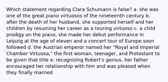 Which statement regarding Clara Schumann is false? a. she was one of the great piano virtuosos of the nineteenth century b. after the death of her husband, she supported herself and her children by resuming her career as a touring virtuoso c. a child prodigy on the piano, she made her debut performance in Leipzig at the age of eleven and a concert tour of Europe soon followed d. the Austrian emperor named her "Royal and Imperial Chamber Virtuosa," the first woman, teenager, and Protestant to be given that title e. recognizing Robert's genius, her father encouraged her relationship with him and was pleased when they finally married