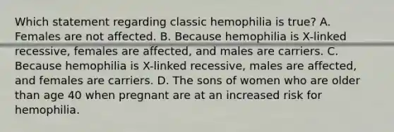 Which statement regarding classic hemophilia is true? A. Females are not affected. B. Because hemophilia is X-linked recessive, females are affected, and males are carriers. C. Because hemophilia is X-linked recessive, males are affected, and females are carriers. D. The sons of women who are older than age 40 when pregnant are at an increased risk for hemophilia.