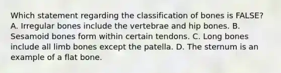 Which statement regarding the classification of bones is FALSE? A. Irregular bones include the vertebrae and hip bones. B. Sesamoid bones form within certain tendons. C. Long bones include all limb bones except the patella. D. The sternum is an example of a flat bone.