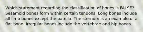 Which statement regarding the classification of bones is FALSE? Sesamoid bones form within certain tendons. Long bones include all limb bones except the patella. The sternum is an example of a flat bone. Irregular bones include the vertebrae and hip bones.