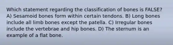 Which statement regarding the classification of bones is FALSE? A) Sesamoid bones form within certain tendons. B) Long bones include all limb bones except the patella. C) Irregular bones include the vertebrae and hip bones. D) The sternum is an example of a flat bone.