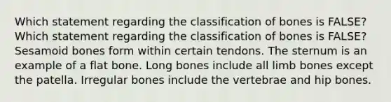 Which statement regarding the classification of bones is FALSE? Which statement regarding the classification of bones is FALSE? Sesamoid bones form within certain tendons. The sternum is an example of a flat bone. Long bones include all limb bones except the patella. Irregular bones include the vertebrae and hip bones.