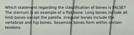 Which statement regarding the classification of bones is FALSE? The sternum is an example of a flat bone. Long bones include all limb bones except the patella. Irregular bones include the vertebrae and hip bones. Sesamoid bones form within certain tendons.