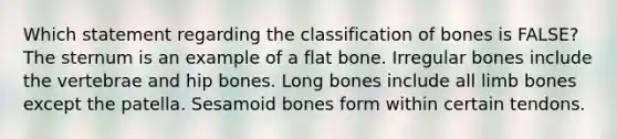 Which statement regarding the classification of bones is FALSE? The sternum is an example of a flat bone. Irregular bones include the vertebrae and hip bones. Long bones include all limb bones except the patella. Sesamoid bones form within certain tendons.