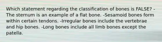 Which statement regarding the classification of bones is FALSE? -The sternum is an example of a flat bone. -Sesamoid bones form within certain tendons. -Irregular bones include the vertebrae and hip bones. -Long bones include all limb bones except the patella.