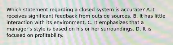 Which statement regarding a closed system is accurate? A.It receives significant feedback from outside sources. B. It has little interaction with its environment. C. It emphasizes that a manager's style is based on his or her surroundings. D. It is focused on profitability.