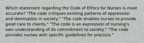 Which statement regarding the Code of Ethics for Nurses is most accurate? "The code critiques existing patterns of oppression and domination in society." "The code enables nurses to provide good care to clients." "The code is an expression of nursing's own understanding of its commitment to society." "The code provides nurses with specific guidelines for practice."