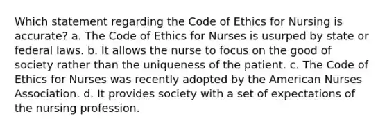 Which statement regarding the Code of Ethics for Nursing is accurate? a. The Code of Ethics for Nurses is usurped by state or federal laws. b. It allows the nurse to focus on the good of society rather than the uniqueness of the patient. c. The Code of Ethics for Nurses was recently adopted by the American Nurses Association. d. It provides society with a set of expectations of the nursing profession.