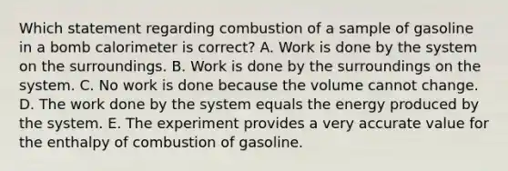 Which statement regarding combustion of a sample of gasoline in a bomb calorimeter is correct? A. Work is done by the system on the surroundings. B. Work is done by the surroundings on the system. C. No work is done because the volume cannot change. D. The work done by the system equals the energy produced by the system. E. The experiment provides a very accurate value for the enthalpy of combustion of gasoline.