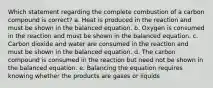 Which statement regarding the complete combustion of a carbon compound is correct? a. Heat is produced in the reaction and must be shown in the balanced equation. b. Oxygen is consumed in the reaction and must be shown in the balanced equation. c. Carbon dioxide and water are consumed in the reaction and must be shown in the balanced equation. d. The carbon compound is consumed in the reaction but need not be shown in the balanced equation. e. Balancing the equation requires knowing whether the products are gases or liquids