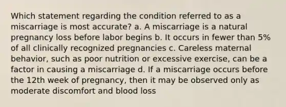 Which statement regarding the condition referred to as a miscarriage is most accurate? a. A miscarriage is a natural pregnancy loss before labor begins b. It occurs in fewer than 5% of all clinically recognized pregnancies c. Careless maternal behavior, such as poor nutrition or excessive exercise, can be a factor in causing a miscarriage d. If a miscarriage occurs before the 12th week of pregnancy, then it may be observed only as moderate discomfort and blood loss