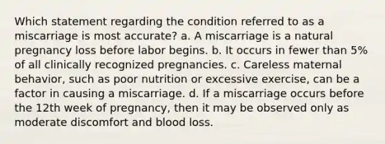 Which statement regarding the condition referred to as a miscarriage is most accurate? a. A miscarriage is a natural pregnancy loss before labor begins. b. It occurs in fewer than 5% of all clinically recognized pregnancies. c. Careless maternal behavior, such as poor nutrition or excessive exercise, can be a factor in causing a miscarriage. d. If a miscarriage occurs before the 12th week of pregnancy, then it may be observed only as moderate discomfort and blood loss.