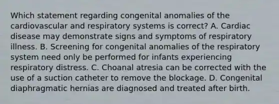 Which statement regarding congenital anomalies of the cardiovascular and respiratory systems is correct? A. Cardiac disease may demonstrate signs and symptoms of respiratory illness. B. Screening for congenital anomalies of the respiratory system need only be performed for infants experiencing respiratory distress. C. Choanal atresia can be corrected with the use of a suction catheter to remove the blockage. D. Congenital diaphragmatic hernias are diagnosed and treated after birth.