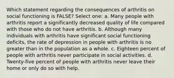 Which statement regarding the consequences of arthritis on social functioning is FALSE? Select one: a. Many people with arthritis report a significantly decreased quality of life compared with those who do not have arthritis. b. Although many individuals with arthritis have significant social functioning deficits, the rate of depression in people with arthritis is no greater than in the population as a whole. c. Eighteen percent of people with arthritis never participate in social activities. d. Twenty-five percent of people with arthritis never leave their home or only do so with help.