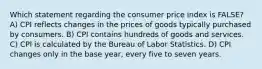 Which statement regarding the consumer price index is FALSE? A) CPI reflects changes in the prices of goods typically purchased by consumers. B) CPI contains hundreds of goods and services. C) CPI is calculated by the Bureau of Labor Statistics. D) CPI changes only in the base year, every five to seven years.