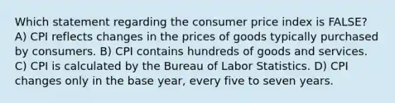 Which statement regarding the consumer price index is FALSE? A) CPI reflects changes in the prices of goods typically purchased by consumers. B) CPI contains hundreds of goods and services. C) CPI is calculated by the Bureau of Labor Statistics. D) CPI changes only in the base year, every five to seven years.