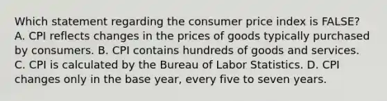 Which statement regarding the consumer price index is FALSE? A. CPI reflects changes in the prices of goods typically purchased by consumers. B. CPI contains hundreds of goods and services. C. CPI is calculated by the Bureau of Labor Statistics. D. CPI changes only in the base year, every five to seven years.