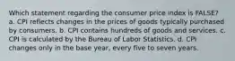 Which statement regarding the consumer price index is FALSE? a. CPI reflects changes in the prices of goods typically purchased by consumers. b. CPI contains hundreds of goods and services. c. CPI is calculated by the Bureau of Labor Statistics. d. CPI changes only in the base year, every five to seven years.