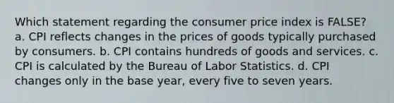 Which statement regarding the consumer price index is FALSE? a. CPI reflects changes in the prices of goods typically purchased by consumers. b. CPI contains hundreds of goods and services. c. CPI is calculated by the Bureau of Labor Statistics. d. CPI changes only in the base year, every five to seven years.