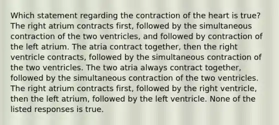 Which statement regarding the contraction of the heart is true? The right atrium contracts first, followed by the simultaneous contraction of the two ventricles, and followed by contraction of the left atrium. The atria contract together, then the right ventricle contracts, followed by the simultaneous contraction of the two ventricles. The two atria always contract together, followed by the simultaneous contraction of the two ventricles. The right atrium contracts first, followed by the right ventricle, then the left atrium, followed by the left ventricle. None of the listed responses is true.