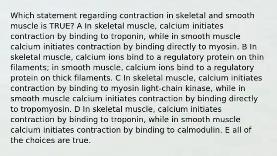 Which statement regarding contraction in skeletal and smooth muscle is TRUE? A In skeletal muscle, calcium initiates contraction by binding to troponin, while in smooth muscle calcium initiates contraction by binding directly to myosin. B In skeletal muscle, calcium ions bind to a regulatory protein on thin filaments; in smooth muscle, calcium ions bind to a regulatory protein on thick filaments. C In skeletal muscle, calcium initiates contraction by binding to myosin light-chain kinase, while in smooth muscle calcium initiates contraction by binding directly to tropomyosin. D In skeletal muscle, calcium initiates contraction by binding to troponin, while in smooth muscle calcium initiates contraction by binding to calmodulin. E all of the choices are true.