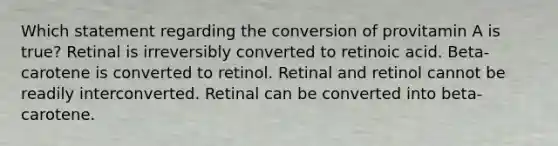 Which statement regarding the conversion of provitamin A is true? Retinal is irreversibly converted to retinoic acid. Beta-carotene is converted to retinol. Retinal and retinol cannot be readily interconverted. Retinal can be converted into beta-carotene.