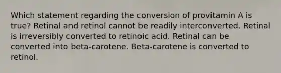 Which statement regarding the conversion of provitamin A is true? Retinal and retinol cannot be readily interconverted. Retinal is irreversibly converted to retinoic acid. Retinal can be converted into beta-carotene. Beta-carotene is converted to retinol.