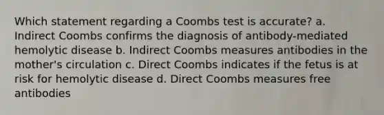 Which statement regarding a Coombs test is accurate? a. Indirect Coombs confirms the diagnosis of antibody-mediated hemolytic disease b. Indirect Coombs measures antibodies in the mother's circulation c. Direct Coombs indicates if the fetus is at risk for hemolytic disease d. Direct Coombs measures free antibodies